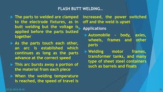 FLASH BUTT WELDING…
07-02-2019 05:39 19
 The parts to welded are clamped
to the electrode fixtures, as in
butt welding but the voltage is
applied before the parts butted
together
 As the parts touch each other,
an arc is established which
continues as long as the parts
advance at the correct speed
 This arc bursts away a portion of
the material from each piece
 When the welding temperature
is reached, the speed of travel is
increased, the power switched
off and the weld is upset
 Applications
 Automobile – body, axles,
wheels, frames and other
parts
 Welding motor frames,
transformer tanks, and many
type of sheet steel containers
such as barrels and floats
 