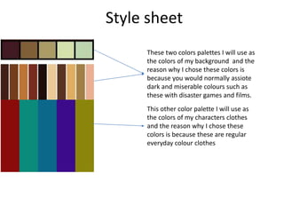 Style sheet
These two colors palettes I will use as
the colors of my background and the
reason why I chose these colors is
because you would normally assiote
dark and miserable colours such as
these with disaster games and films.
This other color palette I will use as
the colors of my characters clothes
and the reason why I chose these
colors is because these are regular
everyday colour clothes
 