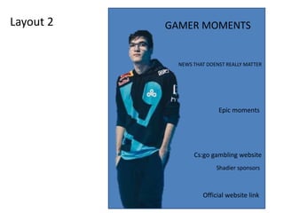 Layout 2 GAMER MOMENTS
NEWS THAT DOENST REALLY MATTER
Epic moments
Cs:go gambling website
Shadier sponsors
Official website link
 