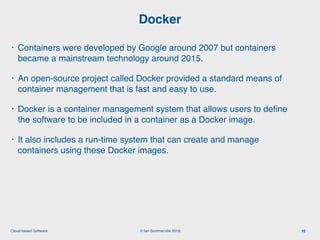 © Ian Sommerville 2018:Cloud-based Software
• Containers were developed by Google around 2007 but containers
became a mainstream technology around 2015.
• An open-source project called Docker provided a standard means of
container management that is fast and easy to use.
• Docker is a container management system that allows users to deﬁne
the software to be included in a container as a Docker image.
• It also includes a run-time system that can create and manage
containers using these Docker images.
Docker
10
 