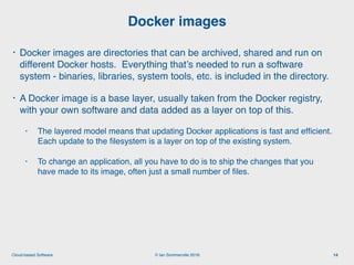 © Ian Sommerville 2018:Cloud-based Software
• Docker images are directories that can be archived, shared and run on
different Docker hosts. Everything that’s needed to run a software
system - binaries, libraries, system tools, etc. is included in the directory.
• A Docker image is a base layer, usually taken from the Docker registry,
with your own software and data added as a layer on top of this.
• The layered model means that updating Docker applications is fast and efﬁcient.
Each update to the ﬁlesystem is a layer on top of the existing system.
• To change an application, all you have to do is to ship the changes that you
have made to its image, often just a small number of ﬁles.
Docker images
14
 