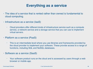 © Ian Sommerville 2018:Cloud-based Software
• The idea of a service that is rented rather than owned is fundamental to
cloud computing.
• Infrastructure as a service (IaaS)
• Cloud providers offer different kinds of infrastructure service such as a compute
service, a network service and a storage service that you can use to implement
virtual servers.
• Platform as a service (PaaS)
• This is an intermediate level where you use libraries and frameworks provided by
the cloud provider to implement your software. These provide access to a range of
functions, including SQL and NoSQL databases.
• Software as a service (SaaS)
• Your software product runs on the cloud and is accessed by users through a web
browser or mobile app.
Everything as a service
16
 