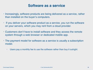 © Ian Sommerville 2018:Cloud-based Software
• Increasingly, software products are being delivered as a service, rather
than installed on the buyer’s computers.
• If you deliver your software product as a service, you run the software
on your servers, which you may rent from a cloud provider.
• Customers don’t have to install software and they access the remote
system through a web browser or dedicated mobile app.
• The payment model for software as a service is usually a subscription
model.
• Users pay a monthly fee to use the software rather than buy it outright.
Software as a service
19
 