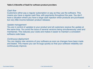 © Ian Sommerville 2018:Cloud-based Software
Cash ﬂow 
Customers either pay a regular subscription or pay as they use the software. This
means you have a regular cash ﬂow, with payments throughout the year. You don’t
have a situation where you have a large cash injection when products are purchased
but very little income between product releases.
Update management 
You are in control of updates to your product and all customers receive the update at
the same time. You avoid the issue of several versions being simultaneously used and
maintained. This reduces your costs and makes it easier to maintain a consistent
software code base.
Continuous deployment 
You can deploy new versions of your software as soon as changes have been made
and tested. This means you can ﬁx bugs quickly so that your software reliability can
continuously improve.
Table 5.3 Beneﬁts of SaaS for software product providers
21
 