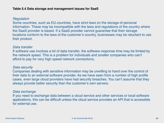© Ian Sommerville 2018:Cloud-based Software
Regulation 
Some countries, such as EU countries, have strict laws on the storage of personal
information. These may be incompatible with the laws and regulations of the country where
the SaaS provider is based. If a SaaS provider cannot guarantee that their storage
locations conform to the laws of the customer’s country, businesses may be reluctant to use
their product.
Data transfer 
If software use involves a lot of data transfer, the software response time may be limited by
the network speed. This is a problem for individuals and smaller companies who can’t
afford to pay for very high speed network connections.
Data security 
Companies dealing with sensitive information may be unwilling to hand over the control of
their data to an external software provider. As we have seen from a number of high proﬁle
cases, even large cloud providers have had security breaches. You can’t assume that they
always provide better security than the customer’s own servers.
Data exchange 
If you need to exchange data between a cloud service and other services or local software
applications, this can be difﬁcult unless the cloud service provides an API that is accessible
for external use.
Table 5.4 Data storage and management issues for SaaS
24
 