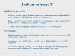 © Ian Sommerville 2018:Cloud-based Software
• Local/remote processing
• A software product may be designed so that some features are executed locally in the
user’s browser or mobile app and some on a remote server.
• Local execution reduces network trafﬁc and so increases user response speed. This
is useful when users have a slow network connection.
• Local processing increases the electrical power needed to run the system.
• Authentication
• If you set up your own authentication system, users have to remember another set of
authentication credentials.
• Many systems allow authentication using the user’s Google, Facebook or LinkedIn
credentials.
• For business products, you may need to set up a federated authentication system,
which delegates authentication to the business where the user works.
SaaS design issues (1)
26
 
