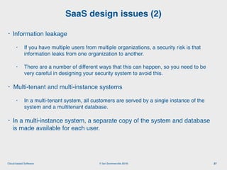 © Ian Sommerville 2018:Cloud-based Software
• Information leakage
• If you have multiple users from multiple organizations, a security risk is that
information leaks from one organization to another.
• There are a number of different ways that this can happen, so you need to be
very careful in designing your security system to avoid this.
• Multi-tenant and multi-instance systems
• In a multi-tenant system, all customers are served by a single instance of the
system and a multitenant database.
• In a multi-instance system, a separate copy of the system and database
is made available for each user.
SaaS design issues (2)
27
 