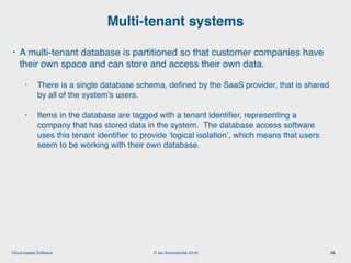 © Ian Sommerville 2018:Cloud-based Software
• A multi-tenant database is partitioned so that customer companies have
their own space and can store and access their own data.
• There is a single database schema, deﬁned by the SaaS provider, that is shared
by all of the system’s users.
• Items in the database are tagged with a tenant identiﬁer, representing a
company that has stored data in the system. The database access software
uses this tenant identiﬁer to provide ‘logical isolation’, which means that users
seem to be working with their own database.
Multi-tenant systems
28
 