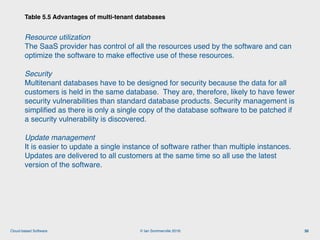 © Ian Sommerville 2018:Cloud-based Software
Resource utilization 
The SaaS provider has control of all the resources used by the software and can
optimize the software to make effective use of these resources.
Security 
Multitenant databases have to be designed for security because the data for all
customers is held in the same database. They are, therefore, likely to have fewer
security vulnerabilities than standard database products. Security management is
simpliﬁed as there is only a single copy of the database software to be patched if
a security vulnerability is discovered.
Update management  
It is easier to update a single instance of software rather than multiple instances.
Updates are delivered to all customers at the same time so all use the latest
version of the software.
Table 5.5 Advantages of multi-tenant databases
30
 