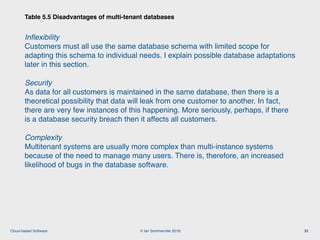 © Ian Sommerville 2018:Cloud-based Software
Inﬂexibility 
Customers must all use the same database schema with limited scope for
adapting this schema to individual needs. I explain possible database adaptations
later in this section.
Security 
As data for all customers is maintained in the same database, then there is a
theoretical possibility that data will leak from one customer to another. In fact,
there are very few instances of this happening. More seriously, perhaps, if there
is a database security breach then it affects all customers.
Complexity 
Multitenant systems are usually more complex than multi-instance systems
because of the need to manage many users. There is, therefore, an increased
likelihood of bugs in the database software.
Table 5.5 Disadvantages of multi-tenant databases
31
 