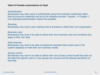 © Ian Sommerville 2018:Cloud-based Software
Authentication 
Businesses may want users to authenticate using their business credentials rather
than the account credentials set up by the software provider. I explain, in Chapter 7,
how federated authentication makes this possible.
Branding 
Businesses may want a user interface that is branded to reﬂect their own organisation.
Business rules 
Businesses may want to be able to deﬁne their own business rules and workﬂows that
apply to their own data.
Data schemas 
Businesses may want to be able to extend the standard data model used in the
system database to meet their own business needs.
Access control 
Businesses may want to be able to deﬁne their own access control model that sets out
the data that speciﬁc users or user groups can access and the allowed operations on
that data.
Table 5.6 Possible customisations for SaaS
32
 