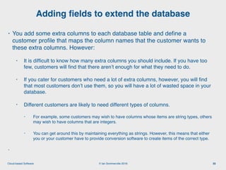 © Ian Sommerville 2018:Cloud-based Software
• You add some extra columns to each database table and deﬁne a
customer proﬁle that maps the column names that the customer wants to
these extra columns. However:
• It is difﬁcult to know how many extra columns you should include. If you have too
few, customers will ﬁnd that there aren’t enough for what they need to do.
• If you cater for customers who need a lot of extra columns, however, you will ﬁnd
that most customers don’t use them, so you will have a lot of wasted space in your
database.
• Different customers are likely to need different types of columns.
• For example, some customers may wish to have columns whose items are string types, others
may wish to have columns that are integers.
• You can get around this by maintaining everything as strings. However, this means that either
you or your customer have to provide conversion software to create items of the correct type.
•
Adding ﬁelds to extend the database
35
 