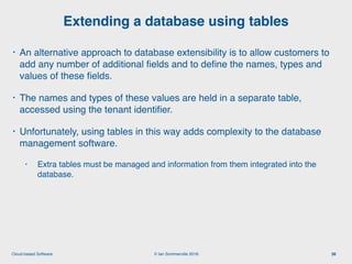 © Ian Sommerville 2018:Cloud-based Software
• An alternative approach to database extensibility is to allow customers to
add any number of additional ﬁelds and to deﬁne the names, types and
values of these ﬁelds.
• The names and types of these values are held in a separate table,
accessed using the tenant identiﬁer.
• Unfortunately, using tables in this way adds complexity to the database
management software.
• Extra tables must be managed and information from them integrated into the
database.   
Extending a database using tables
36
 