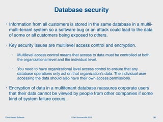 © Ian Sommerville 2018:Cloud-based Software
• Information from all customers is stored in the same database in a multii-
multi-tenant system so a software bug or an attack could lead to the data
of some or all customers being exposed to others.
• Key security issues are multilevel access control and encryption.
• Multilevel access control means that access to data must be controlled at both
the organizational level and the individual level.
• You need to have organizational level access control to ensure that any
database operations only act on that organization’s data. The individual user
accessing the data should also have their own access permissions.
• Encryption of data in a multitenant database reassures corporate users
that their data cannot be viewed by people from other companies if some
kind of system failure occurs.
Database security
38
 