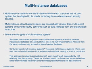 © Ian Sommerville 2018:Cloud-based Software
• Multi-instance systems are SaaS systems where each customer has its own
system that is adapted to its needs, including its own database and security
controls.
• Multi-instance, cloud-based systems are conceptually simpler than multi-tenant
systems and avoid security concerns such as data leakage from one organization
to another.
• There are two types of multi-instance system:
• VM-based multi-instance systems are multi-instance systems where the software
instance and database for each customer runs in its own virtual machine. All users from
the same customer may access the shared system database.
• Container-based multi-instance systems* These are multi-instance systems where each
user has an isolated version of the software and database running in a set of containers.
• This approach is suited to products in which users mostly work independently, with
relatively little data sharing. Therefore, it is best used for software that serves individuals
rather than business customers or for business products that are not data-intensive.
Multi-instance databases
39
 