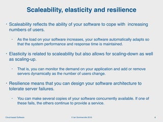 © Ian Sommerville 2018:Cloud-based Software
• Scaleability reﬂects the ability of your software to cope with increasing
numbers of users.
• As the load on your software increases, your software automatically adapts so
that the system performance and response time is maintained.
• Elasticity is related to scaleability but also allows for scaling-down as well
as scaling-up.
• That is, you can monitor the demand on your application and add or remove
servers dynamically as the number of users change.
• Resilience means that you can design your software architecture to
tolerate server failures.
• You can make several copies of your software concurrently available. If one of
these fails, the others continue to provide a service.
Scaleability, elasticity and resilience
4
 