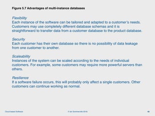 © Ian Sommerville 2018:Cloud-based Software
Flexibility  
Each instance of the software can be tailored and adapted to a customer’s needs.
Customers may use completely different database schemas and it is
straightforward to transfer data from a customer database to the product database.
Security  
Each customer has their own database so there is no possibility of data leakage
from one customer to another.
Scaleability 
Instances of the system can be scaled according to the needs of individual
customers. For example, some customers may require more powerful servers than
others.
Resilience 
If a software failure occurs, this will probably only affect a single customers. Other
customers can continue working as normal.
Figure 5.7 Advantages of multi-instance databases
40
 