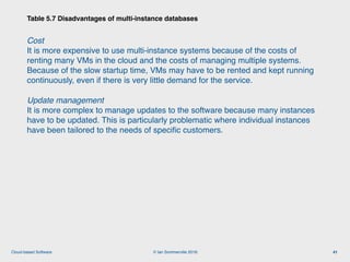 © Ian Sommerville 2018:Cloud-based Software
Cost  
It is more expensive to use multi-instance systems because of the costs of
renting many VMs in the cloud and the costs of managing multiple systems.
Because of the slow startup time, VMs may have to be rented and kept running
continuously, even if there is very little demand for the service.
Update management  
It is more complex to manage updates to the software because many instances
have to be updated. This is particularly problematic where individual instances
have been tailored to the needs of speciﬁc customers.
Table 5.7 Disadvantages of multi-instance databases
41
 