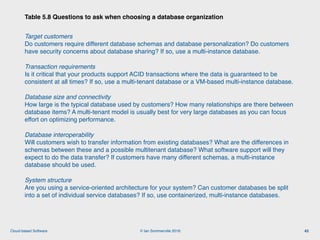 © Ian Sommerville 2018:Cloud-based Software
Target customers 
Do customers require different database schemas and database personalization? Do customers
have security concerns about database sharing? If so, use a multi-instance database.
Transaction requirements 
Is it critical that your products support ACID transactions where the data is guaranteed to be
consistent at all times? If so, use a multi-tenant database or a VM-based multi-instance database.
Database size and connectivity 
How large is the typical database used by customers? How many relationships are there between
database items? A multi-tenant model is usually best for very large databases as you can focus
effort on optimizing performance.
Database interoperability 
Will customers wish to transfer information from existing databases? What are the differences in
schemas between these and a possible multitenant database? What software support will they
expect to do the data transfer? If customers have many different schemas, a multi-instance
database should be used.
System structure 
Are you using a service-oriented architecture for your system? Can customer databases be split
into a set of individual service databases? If so, use containerized, multi-instance databases.
Table 5.8 Questions to ask when choosing a database organization
43
 