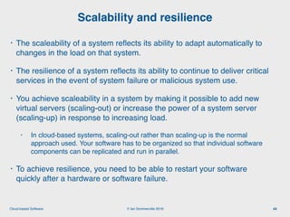 © Ian Sommerville 2018:Cloud-based Software
• The scaleability of a system reﬂects its ability to adapt automatically to
changes in the load on that system.
• The resilience of a system reﬂects its ability to continue to deliver critical
services in the event of system failure or malicious system use.
• You achieve scaleability in a system by making it possible to add new
virtual servers (scaling-out) or increase the power of a system server
(scaling-up) in response to increasing load.
• In cloud-based systems, scaling-out rather than scaling-up is the normal
approach used. Your software has to be organized so that individual software
components can be replicated and run in parallel.
• To achieve resilience, you need to be able to restart your software
quickly after a hardware or software failure.
Scalability and resilience
44
 