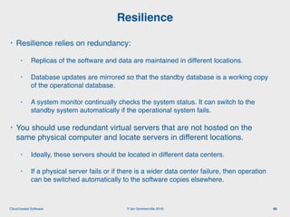 © Ian Sommerville 2018:Cloud-based Software
• Resilience relies on redundancy:
• Replicas of the software and data are maintained in different locations.
• Database updates are mirrored so that the standby database is a working copy
of the operational database.
• A system monitor continually checks the system status. It can switch to the
standby system automatically if the operational system fails.
• You should use redundant virtual servers that are not hosted on the
same physical computer and locate servers in different locations.
• Ideally, these servers should be located in different data centers.
• If a physical server fails or if there is a wider data center failure, then operation
can be switched automatically to the software copies elsewhere.
Resilience
46
 