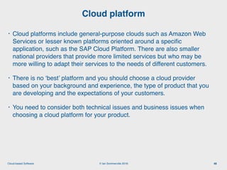 © Ian Sommerville 2018:Cloud-based Software
• Cloud platforms include general-purpose clouds such as Amazon Web
Services or lesser known platforms oriented around a speciﬁc
application, such as the SAP Cloud Platform. There are also smaller
national providers that provide more limited services but who may be
more willing to adapt their services to the needs of different customers.
• There is no ‘best’ platform and you should choose a cloud provider
based on your background and experience, the type of product that you
are developing and the expectations of your customers.
• You need to consider both technical issues and business issues when
choosing a cloud platform for your product.
Cloud platform
48
 