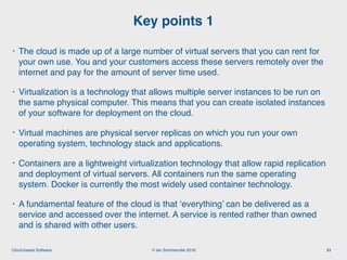 © Ian Sommerville 2018:Cloud-based Software
• The cloud is made up of a large number of virtual servers that you can rent for
your own use. You and your customers access these servers remotely over the
internet and pay for the amount of server time used.
• Virtualization is a technology that allows multiple server instances to be run on
the same physical computer. This means that you can create isolated instances
of your software for deployment on the cloud.
• Virtual machines are physical server replicas on which you run your own
operating system, technology stack and applications.
• Containers are a lightweight virtualization technology that allow rapid replication
and deployment of virtual servers. All containers run the same operating
system. Docker is currently the most widely used container technology.
• A fundamental feature of the cloud is that ‘everything’ can be delivered as a
service and accessed over the internet. A service is rented rather than owned
and is shared with other users.
Key points 1
51
 