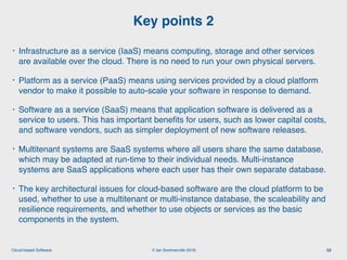 © Ian Sommerville 2018:Cloud-based Software
• Infrastructure as a service (IaaS) means computing, storage and other services
are available over the cloud. There is no need to run your own physical servers.
• Platform as a service (PaaS) means using services provided by a cloud platform
vendor to make it possible to auto-scale your software in response to demand.
• Software as a service (SaaS) means that application software is delivered as a
service to users. This has important beneﬁts for users, such as lower capital costs,
and software vendors, such as simpler deployment of new software releases.
• Multitenant systems are SaaS systems where all users share the same database,
which may be adapted at run-time to their individual needs. Multi-instance
systems are SaaS applications where each user has their own separate database.
• The key architectural issues for cloud-based software are the cloud platform to be
used, whether to use a multitenant or multi-instance database, the scaleability and
resilience requirements, and whether to use objects or services as the basic
components in the system.
Key points 2
52
 
