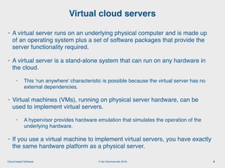 © Ian Sommerville 2018:Cloud-based Software
• A virtual server runs on an underlying physical computer and is made up
of an operating system plus a set of software packages that provide the
server functionality required.
• A virtual server is a stand-alone system that can run on any hardware in
the cloud.
• This ‘run anywhere’ characteristic is possible because the virtual server has no
external dependencies.
• Virtual machines (VMs), running on physical server hardware, can be
used to implement virtual servers.
• A hypervisor provides hardware emulation that simulates the operation of the
underlying hardware.
• If you use a virtual machine to implement virtual servers, you have exactly
the same hardware platform as a physical server.
Virtual cloud servers
6
 