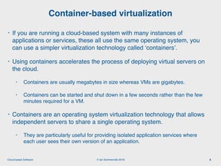 © Ian Sommerville 2018:Cloud-based Software
• If you are running a cloud-based system with many instances of
applications or services, these all use the same operating system, you
can use a simpler virtualization technology called ‘containers’.
• Using containers accelerates the process of deploying virtual servers on
the cloud.
• Containers are usually megabytes in size whereas VMs are gigabytes.
• Containers can be started and shut down in a few seconds rather than the few
minutes required for a VM.
• Containers are an operating system virtualization technology that allows
independent servers to share a single operating system.
• They are particularly useful for providing isolated application services where
each user sees their own version of an application.
Container-based virtualization
8
 