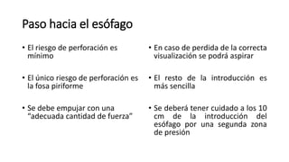 Paso hacia el esófago
• El riesgo de perforación es
mínimo
• El único riesgo de perforación es
la fosa piriforme
• Se debe empujar con una
“adecuada cantidad de fuerza”
• En caso de perdida de la correcta
visualización se podrá aspirar
• El resto de la introducción es
más sencilla
• Se deberá tener cuidado a los 10
cm de la introducción del
esófago por una segunda zona
de presión
 