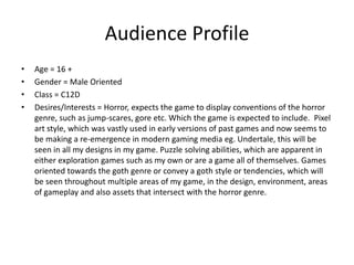 Audience Profile
• Age = 16 +
• Gender = Male Oriented
• Class = C12D
• Desires/Interests = Horror, expects the game to display conventions of the horror
genre, such as jump-scares, gore etc. Which the game is expected to include. Pixel
art style, which was vastly used in early versions of past games and now seems to
be making a re-emergence in modern gaming media eg. Undertale, this will be
seen in all my designs in my game. Puzzle solving abilities, which are apparent in
either exploration games such as my own or are a game all of themselves. Games
oriented towards the goth genre or convey a goth style or tendencies, which will
be seen throughout multiple areas of my game, in the design, environment, areas
of gameplay and also assets that intersect with the horror genre.
 