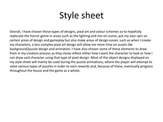 Style sheet
Overall, I have chosen these types of designs, pixal art and colour schemes so to hopefully
replecate the horror genre in areas such as the lighting and mis-en-scene, put my own spin on
certain areas of design and gameplay but also make areas of design easier, such as when I create
my characters, a less complex pixal art design will allow me more time on assets like
background/puzzle design and animation. I have also chosen some of these elements to draw
from in my creation process as they closly reflect either how I want the character to look or how I
can draw said character using that type of pixel design. Most of the object designs displayed on
my style sheet will mainly be used during the puzzle animations, where the player will attempt to
solve various types of puzzles in order to earn rewards and, because of these, eventually progress
throughout the house and the game as a whole.
 