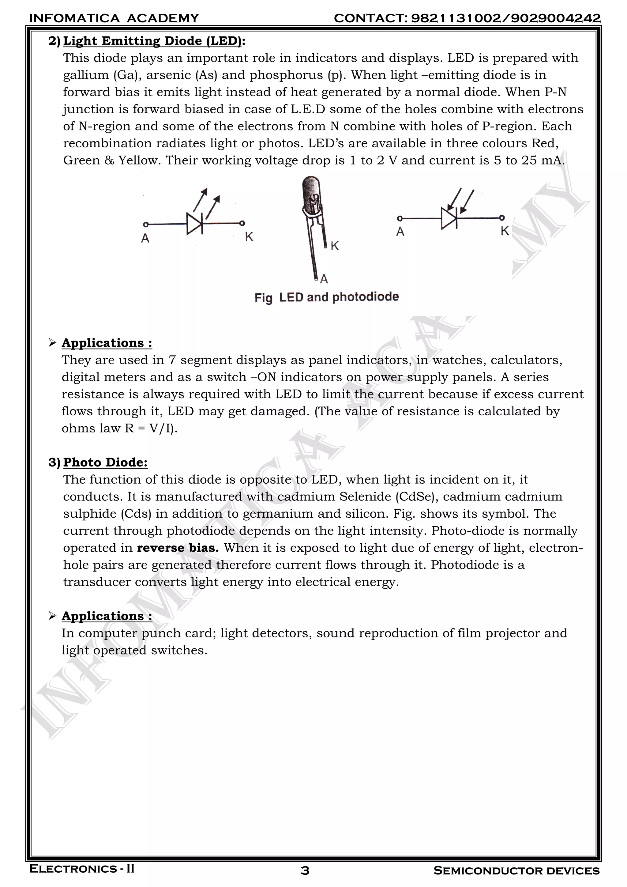 INFOMATICA ACADEMY CONTACT: 9821131002/9029004242
Electronics - II Semiconductor devices3
2) Light Emitting Diode (LED):
This diode plays an important role in indicators and displays. LED is prepared with
gallium (Ga), arsenic (As) and phosphorus (p). When light –emitting diode is in
forward bias it emits light instead of heat generated by a normal diode. When P-N
junction is forward biased in case of L.E.D some of the holes combine with electrons
of N-region and some of the electrons from N combine with holes of P-region. Each
recombination radiates light or photos. LED’s are available in three colours Red,
Green & Yellow. Their working voltage drop is 1 to 2 V and current is 5 to 25 mA.
 Applications :
They are used in 7 segment displays as panel indicators, in watches, calculators,
digital meters and as a switch –ON indicators on power supply panels. A series
resistance is always required with LED to limit the current because if excess current
flows through it, LED may get damaged. (The value of resistance is calculated by
ohms law R = V/I).
3) Photo Diode:
The function of this diode is opposite to LED, when light is incident on it, it
conducts. It is manufactured with cadmium Selenide (CdSe), cadmium cadmium
sulphide (Cds) in addition to germanium and silicon. Fig. shows its symbol. The
current through photodiode depends on the light intensity. Photo-diode is normally
operated in reverse bias. When it is exposed to light due of energy of light, electron-
hole pairs are generated therefore current flows through it. Photodiode is a
transducer converts light energy into electrical energy.
 Applications :
In computer punch card; light detectors, sound reproduction of film projector and
light operated switches.
 