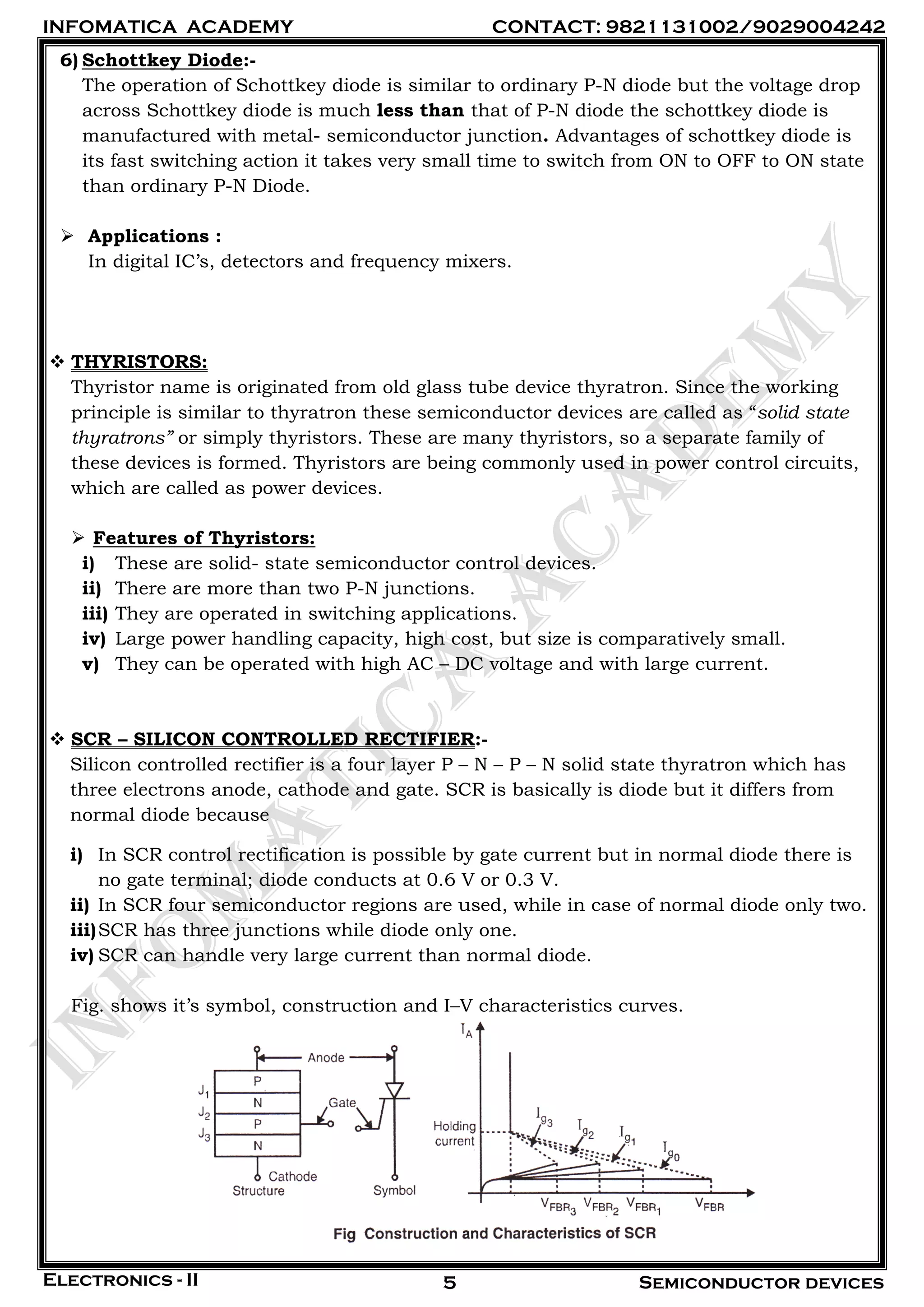 INFOMATICA ACADEMY CONTACT: 9821131002/9029004242
Electronics - II Semiconductor devices5
6) Schottkey Diode:-
The operation of Schottkey diode is similar to ordinary P-N diode but the voltage drop
across Schottkey diode is much less than that of P-N diode the schottkey diode is
manufactured with metal- semiconductor junction. Advantages of schottkey diode is
its fast switching action it takes very small time to switch from ON to OFF to ON state
than ordinary P-N Diode.
 Applications :
In digital IC’s, detectors and frequency mixers.
 THYRISTORS:
Thyristor name is originated from old glass tube device thyratron. Since the working
principle is similar to thyratron these semiconductor devices are called as “solid state
thyratrons” or simply thyristors. These are many thyristors, so a separate family of
these devices is formed. Thyristors are being commonly used in power control circuits,
which are called as power devices.
 Features of Thyristors:
i) These are solid- state semiconductor control devices.
ii) There are more than two P-N junctions.
iii) They are operated in switching applications.
iv) Large power handling capacity, high cost, but size is comparatively small.
v) They can be operated with high AC – DC voltage and with large current.
 SCR – SILICON CONTROLLED RECTIFIER:-
Silicon controlled rectifier is a four layer P – N – P – N solid state thyratron which has
three electrons anode, cathode and gate. SCR is basically is diode but it differs from
normal diode because
i) In SCR control rectification is possible by gate current but in normal diode there is
no gate terminal; diode conducts at 0.6 V or 0.3 V.
ii) In SCR four semiconductor regions are used, while in case of normal diode only two.
iii)SCR has three junctions while diode only one.
iv) SCR can handle very large current than normal diode.
Fig. shows it’s symbol, construction and I–V characteristics curves.
 