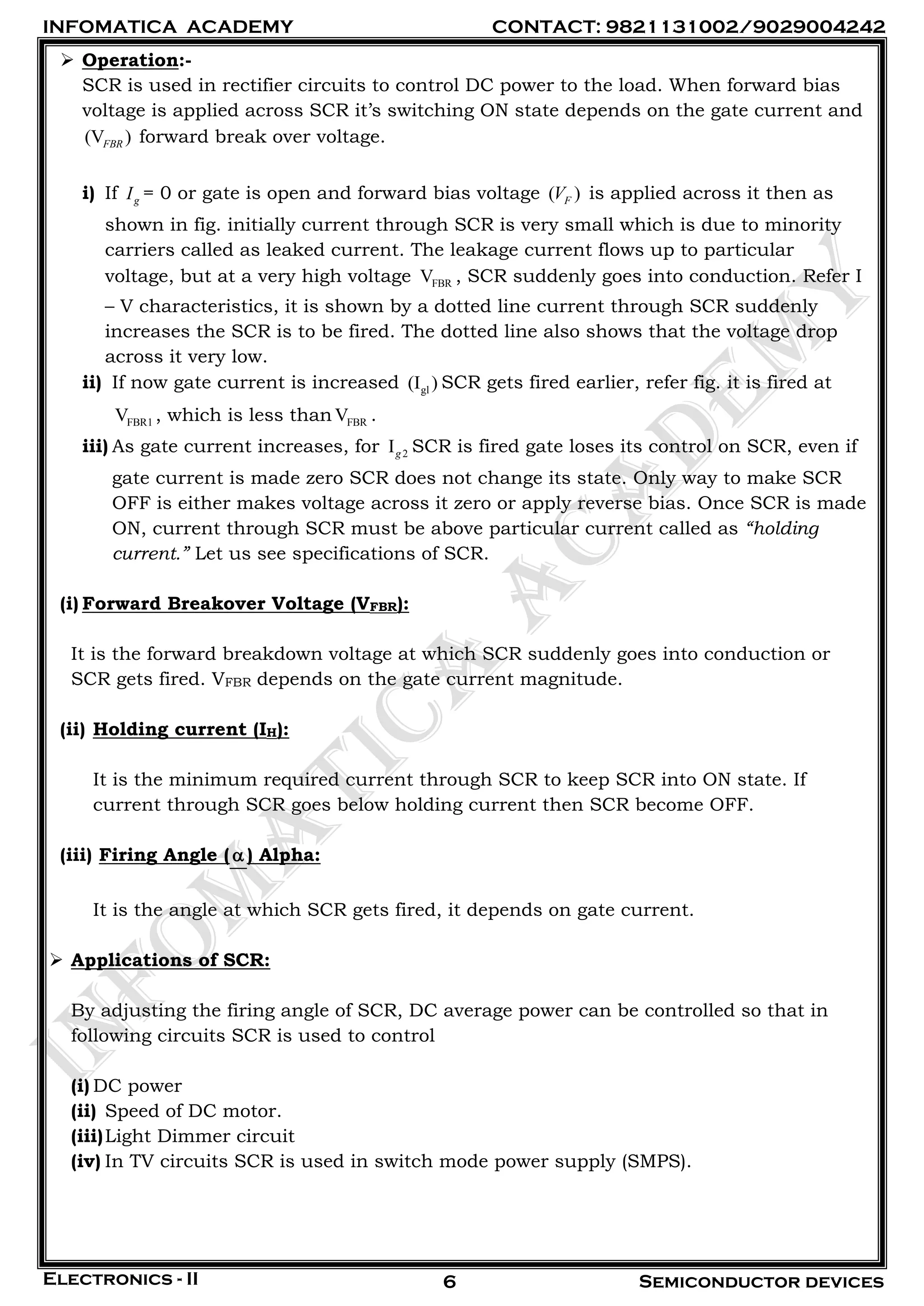 INFOMATICA ACADEMY CONTACT: 9821131002/9029004242
Electronics - II Semiconductor devices6
 Operation:-
SCR is used in rectifier circuits to control DC power to the load. When forward bias
voltage is applied across SCR it’s switching ON state depends on the gate current and
(V )FBR forward break over voltage.
i) If gI = 0 or gate is open and forward bias voltage ( )FV is applied across it then as
shown in fig. initially current through SCR is very small which is due to minority
carriers called as leaked current. The leakage current flows up to particular
voltage, but at a very high voltage FBRV , SCR suddenly goes into conduction. Refer I
– V characteristics, it is shown by a dotted line current through SCR suddenly
increases the SCR is to be fired. The dotted line also shows that the voltage drop
across it very low.
ii) If now gate current is increased gl(I ) SCR gets fired earlier, refer fig. it is fired at
FBR1V , which is less than FBRV .
iii) As gate current increases, for 2Ig SCR is fired gate loses its control on SCR, even if
gate current is made zero SCR does not change its state. Only way to make SCR
OFF is either makes voltage across it zero or apply reverse bias. Once SCR is made
ON, current through SCR must be above particular current called as “holding
current.” Let us see specifications of SCR.
(i) Forward Breakover Voltage (VFBR):
It is the forward breakdown voltage at which SCR suddenly goes into conduction or
SCR gets fired. VFBR depends on the gate current magnitude.
(ii) Holding current (IH):
It is the minimum required current through SCR to keep SCR into ON state. If
current through SCR goes below holding current then SCR become OFF.
(iii) Firing Angle () Alpha:
It is the angle at which SCR gets fired, it depends on gate current.
 Applications of SCR:
By adjusting the firing angle of SCR, DC average power can be controlled so that in
following circuits SCR is used to control
(i) DC power
(ii) Speed of DC motor.
(iii)Light Dimmer circuit
(iv) In TV circuits SCR is used in switch mode power supply (SMPS).
 