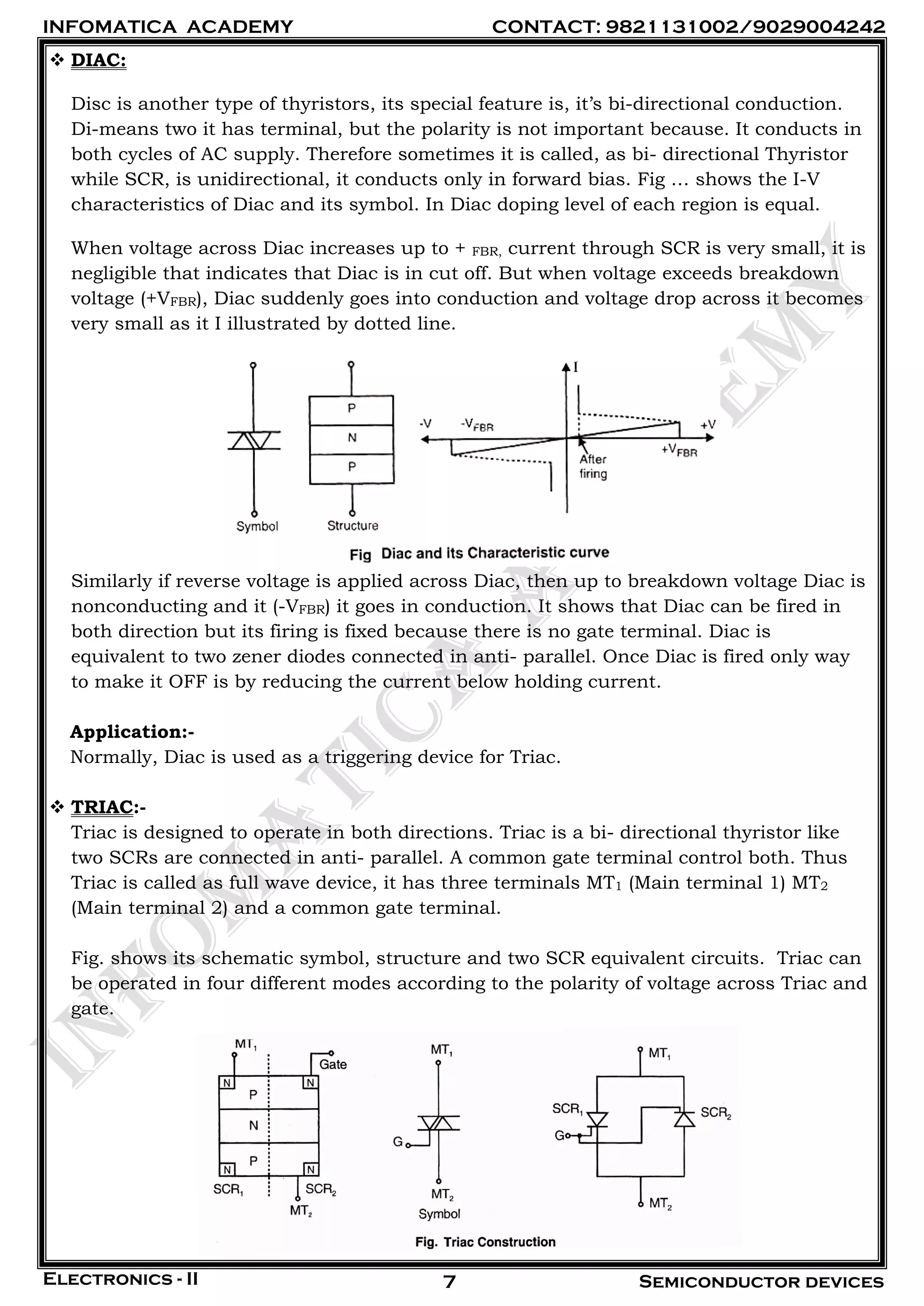 INFOMATICA ACADEMY CONTACT: 9821131002/9029004242
Electronics - II Semiconductor devices7
 DIAC:
Disc is another type of thyristors, its special feature is, it’s bi-directional conduction.
Di-means two it has terminal, but the polarity is not important because. It conducts in
both cycles of AC supply. Therefore sometimes it is called, as bi- directional Thyristor
while SCR, is unidirectional, it conducts only in forward bias. Fig … shows the I-V
characteristics of Diac and its symbol. In Diac doping level of each region is equal.
When voltage across Diac increases up to + FBR, current through SCR is very small, it is
negligible that indicates that Diac is in cut off. But when voltage exceeds breakdown
voltage (+VFBR), Diac suddenly goes into conduction and voltage drop across it becomes
very small as it I illustrated by dotted line.
Similarly if reverse voltage is applied across Diac, then up to breakdown voltage Diac is
nonconducting and it (-VFBR) it goes in conduction. It shows that Diac can be fired in
both direction but its firing is fixed because there is no gate terminal. Diac is
equivalent to two zener diodes connected in anti- parallel. Once Diac is fired only way
to make it OFF is by reducing the current below holding current.
Application:-
Normally, Diac is used as a triggering device for Triac.
 TRIAC:-
Triac is designed to operate in both directions. Triac is a bi- directional thyristor like
two SCRs are connected in anti- parallel. A common gate terminal control both. Thus
Triac is called as full wave device, it has three terminals MT1 (Main terminal 1) MT2
(Main terminal 2) and a common gate terminal.
Fig. shows its schematic symbol, structure and two SCR equivalent circuits. Triac can
be operated in four different modes according to the polarity of voltage across Triac and
gate.
 