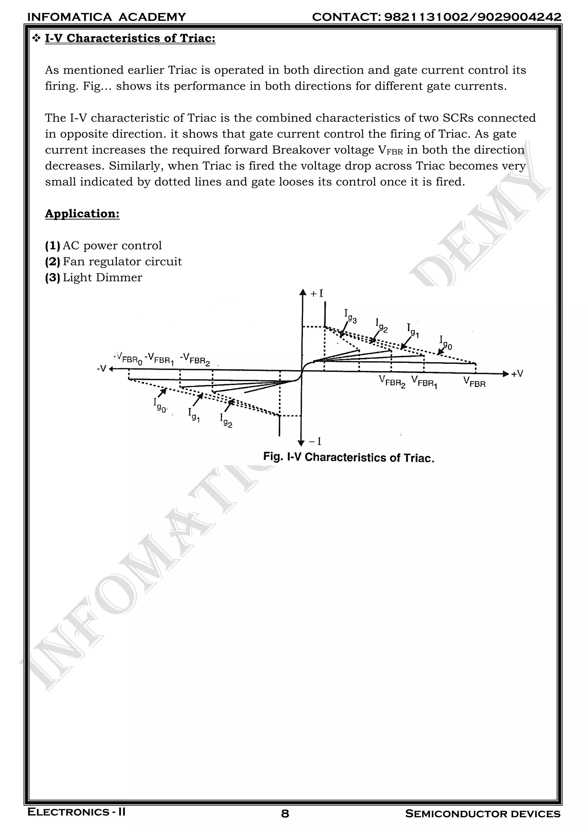INFOMATICA ACADEMY CONTACT: 9821131002/9029004242
Electronics - II Semiconductor devices8
 I-V Characteristics of Triac:
As mentioned earlier Triac is operated in both direction and gate current control its
firing. Fig… shows its performance in both directions for different gate currents.
The I-V characteristic of Triac is the combined characteristics of two SCRs connected
in opposite direction. it shows that gate current control the firing of Triac. As gate
current increases the required forward Breakover voltage VFBR in both the direction
decreases. Similarly, when Triac is fired the voltage drop across Triac becomes very
small indicated by dotted lines and gate looses its control once it is fired.
Application:
(1) AC power control
(2) Fan regulator circuit
(3) Light Dimmer
 