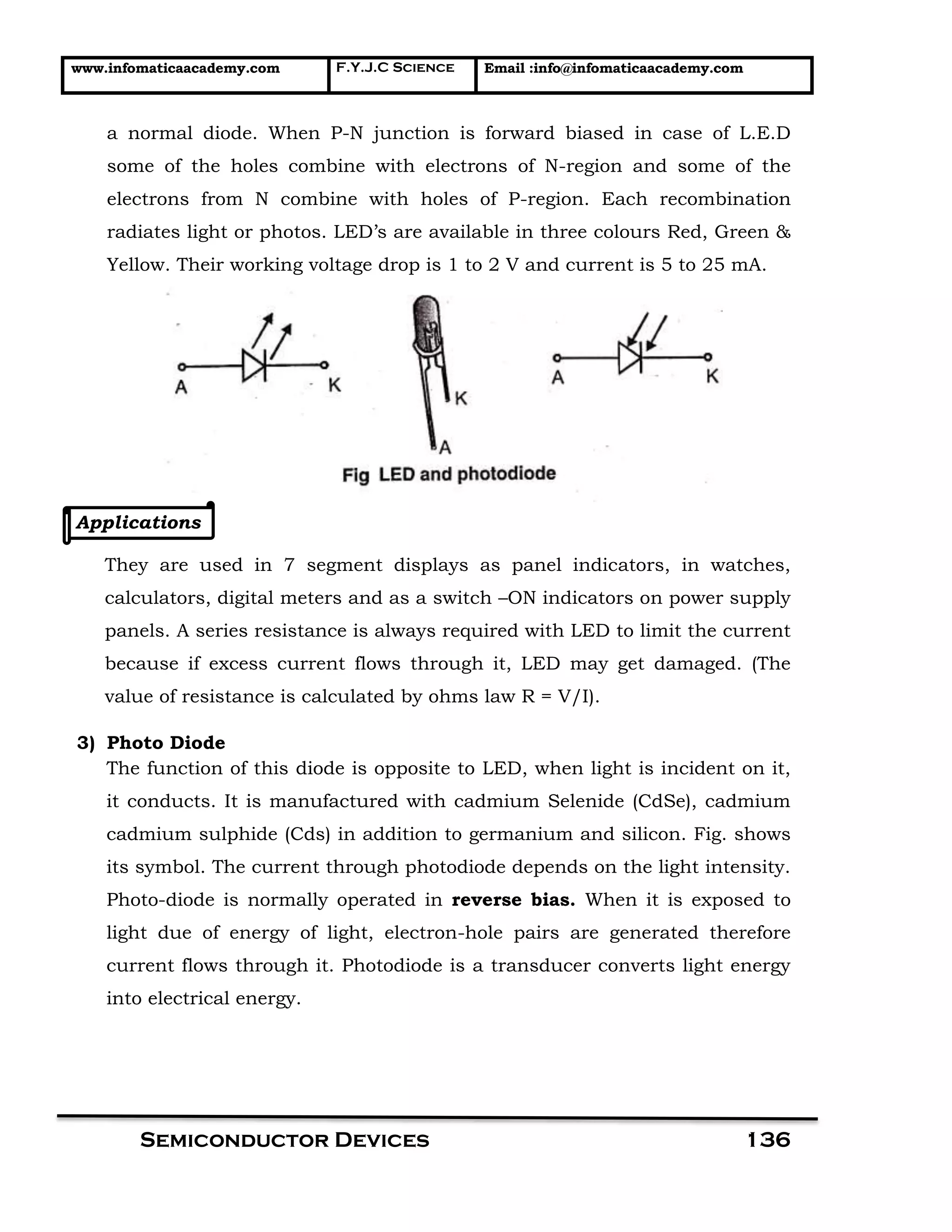 www.infomaticaacademy.com F.Y.J.C Science Email :info@infomaticaacademy.com
Semiconductor Devices 136
a normal diode. When P-N junction is forward biased in case of L.E.D
some of the holes combine with electrons of N-region and some of the
electrons from N combine with holes of P-region. Each recombination
radiates light or photos. LED’s are available in three colours Red, Green &
Yellow. Their working voltage drop is 1 to 2 V and current is 5 to 25 mA.
Applications
They are used in 7 segment displays as panel indicators, in watches,
calculators, digital meters and as a switch –ON indicators on power supply
panels. A series resistance is always required with LED to limit the current
because if excess current flows through it, LED may get damaged. (The
value of resistance is calculated by ohms law R = V/I).
3) Photo Diode
The function of this diode is opposite to LED, when light is incident on it,
it conducts. It is manufactured with cadmium Selenide (CdSe), cadmium
cadmium sulphide (Cds) in addition to germanium and silicon. Fig. shows
its symbol. The current through photodiode depends on the light intensity.
Photo-diode is normally operated in reverse bias. When it is exposed to
light due of energy of light, electron-hole pairs are generated therefore
current flows through it. Photodiode is a transducer converts light energy
into electrical energy.
 