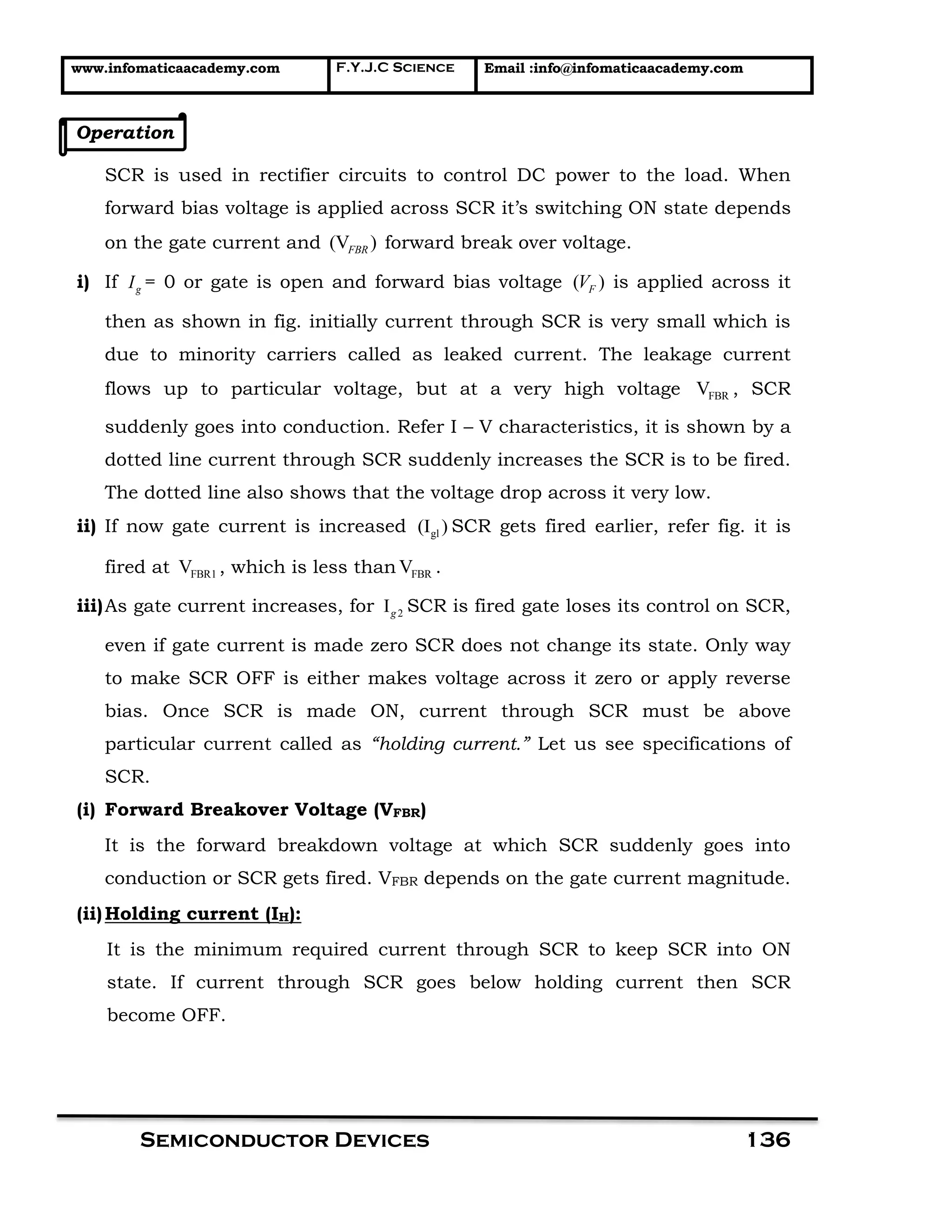 www.infomaticaacademy.com F.Y.J.C Science Email :info@infomaticaacademy.com
Semiconductor Devices 136
Operation
SCR is used in rectifier circuits to control DC power to the load. When
forward bias voltage is applied across SCR it’s switching ON state depends
on the gate current and (V )FBR forward break over voltage.
i) If gI = 0 or gate is open and forward bias voltage ( )FV is applied across it
then as shown in fig. initially current through SCR is very small which is
due to minority carriers called as leaked current. The leakage current
flows up to particular voltage, but at a very high voltage FBRV , SCR
suddenly goes into conduction. Refer I – V characteristics, it is shown by a
dotted line current through SCR suddenly increases the SCR is to be fired.
The dotted line also shows that the voltage drop across it very low.
ii) If now gate current is increased gl(I ) SCR gets fired earlier, refer fig. it is
fired at FBR1V , which is less than FBRV .
iii)As gate current increases, for 2Ig SCR is fired gate loses its control on SCR,
even if gate current is made zero SCR does not change its state. Only way
to make SCR OFF is either makes voltage across it zero or apply reverse
bias. Once SCR is made ON, current through SCR must be above
particular current called as “holding current.” Let us see specifications of
SCR.
(i) Forward Breakover Voltage (VFBR)
It is the forward breakdown voltage at which SCR suddenly goes into
conduction or SCR gets fired. VFBR depends on the gate current magnitude.
(ii)Holding current (IH):
It is the minimum required current through SCR to keep SCR into ON
state. If current through SCR goes below holding current then SCR
become OFF.
 