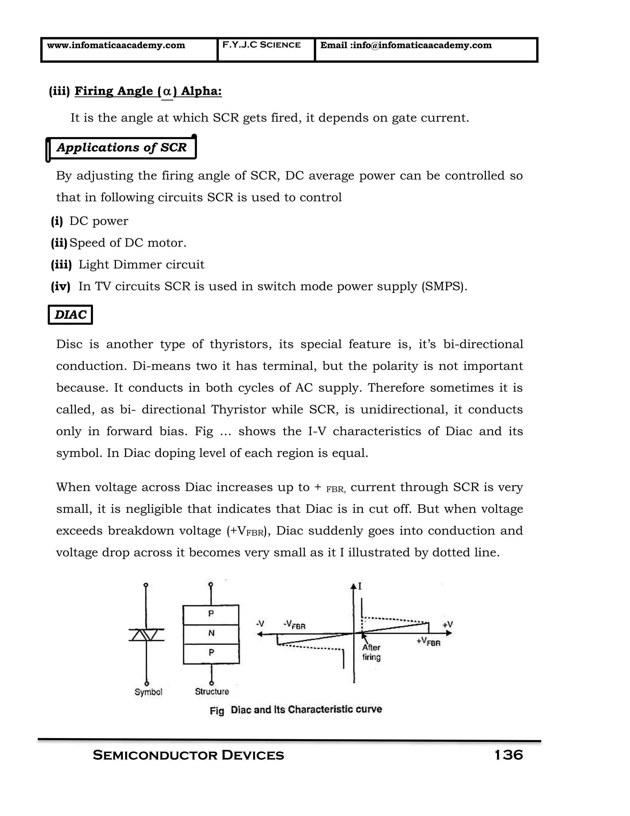 www.infomaticaacademy.com F.Y.J.C Science Email :info@infomaticaacademy.com
Semiconductor Devices 136
(iii) Firing Angle () Alpha:
It is the angle at which SCR gets fired, it depends on gate current.
Applications of SCR
By adjusting the firing angle of SCR, DC average power can be controlled so
that in following circuits SCR is used to control
(i) DC power
(ii)Speed of DC motor.
(iii) Light Dimmer circuit
(iv) In TV circuits SCR is used in switch mode power supply (SMPS).
DIAC
Disc is another type of thyristors, its special feature is, it’s bi-directional
conduction. Di-means two it has terminal, but the polarity is not important
because. It conducts in both cycles of AC supply. Therefore sometimes it is
called, as bi- directional Thyristor while SCR, is unidirectional, it conducts
only in forward bias. Fig … shows the I-V characteristics of Diac and its
symbol. In Diac doping level of each region is equal.
When voltage across Diac increases up to + FBR, current through SCR is very
small, it is negligible that indicates that Diac is in cut off. But when voltage
exceeds breakdown voltage (+VFBR), Diac suddenly goes into conduction and
voltage drop across it becomes very small as it I illustrated by dotted line.
 
