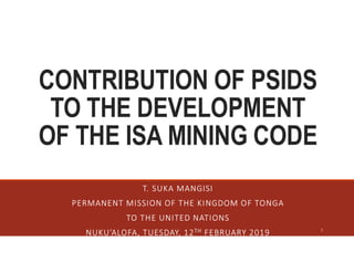 CONTRIBUTION OF PSIDS
TO THE DEVELOPMENT
OF THE ISA MINING CODE
T. SUKA MANGISI
PERMANENT MISSION OF THE KINGDOM OF TONGA
TO THE UNITED NATIONS
NUKU’ALOFA, TUESDAY, 12TH FEBRUARY 2019 1
 