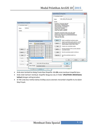 Modul Pelatihan ArcGIS 10 2015
Membuat Data Spasial V . 13
 Anda akan kembali ke dialog Create New Shapefile. Klik OK untuk membuat shapefile baru.
 Anda telah berhasil membuat shapefile Bangunan.shp di folder PELATIHAN ARCGISData
latihan dengan setting tersebut.
 Di TOC anda bisa melihat bahwa ArcMap secara otomatis menambah shapefile itu ke dalam
Map Proyek.
 