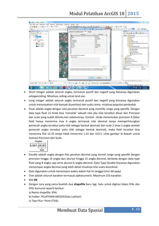 Modul Pelatihan ArcGIS 10 2015
Membuat Data Spasial V . 15
 Short Integer adalah seluruh angka, termasuk positif dan negatif yang biasanya digunakan
sebagaicoding. Misalnya coding untuk land use.
 Long Integer adalah seluruh angka termasuk positif dan negatif yang biasanya digunakan
untuk menunjukkan nilai banyak (kuantitas) dan suatu tema, misalnya populasi penduduk.
 Float adalah angka dengan nilai pecahan decimal yang memiliki range yang spesifik. Dengan
data type float ini Anda bisa ‘menolak’ sebuah nilai jika nilai tersebut diluar dan Precision
dan scale yang sudah ditentu kan sebelumnya. Contoh : Anda menentukan precision 4 (lebar
field hanya menerima max 4 angka termasuk nilai desimal tanpa memperhitungkan
pemecah angka tersebut yaitu titik sebagai bentuk desimal) dan scale 2 (max 2 angka setelah
pemecah angka tersebut yaitu titik sebagai bentuk desimal), maka field tersebut bisa
menerima filai 12.35 tetapi tidak menerima 1.23 dan 123.5. Lihat gambar di bawah untuk
ilustrasi Precision dan Scale.
 Double adalah angka dengan filai pecahan decimal yang memili range yang spesifik dengan
precision hingga 19 angka dan akurasi hingga 15 angka decimal, berbeda dengan data type
float yang 8 angka saja serta akurasi 6 angka decimal. Data Type Double biasanya digunakan
menyimpan angka decimal yang lebih detail misalnya nilai suatu koordinat.
 Date digunakan untuk menyimpan waktu dalam hal ini tanggal (mm-dd-yyyy)
 Text adalah seluruh karakter termasuk alphanumeric. Maximum 255 karakter.
 Klik OK
 Dengan cara yang sama buatlah dua shapefile baru lagi. Satu untuk digitasi lokasi IPAL dan
IPAL Komunal seperti berikut:
a) Nama shapefile: IPAL
b) Folder: PELATIHAN ARCGISData Latihan
c) Tipe Fitur: Point (Titik)
 