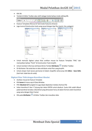 Modul Pelatihan ArcGIS 10 2015
Membuat Data Spasial V . 18
 Klik OK.
 Tombol di Editor Toolbar akan aktif sebagai tanda bahwa mode editing ON.
 Feature Templates Muncul di Tab Create Features di kanan
 Juga muncul Construction tools yang sesual dengan tipe fitur (point, line, polygon)
 Untuk memulai digitasi Lokasi Kota arahkan mouse ke Feature Template “IPAL” dan
memastikan bahwa “Point” di Construction Tools terpilih.
 Untuk memberi informasi attribute klik ke Tombol Attributes di Editor Toolbar.
 Di Attributes Tab anda bisa isi data attribute untuk fitur yang terpilih.
 Untuk simpan hasil secara permanan di dalam shapefile seharusnya klik Editor - Save Edits
(hati-hati: tidak bisa di-undo)
Digitasi Fitur Titik dengan Koordinat Absolut
 Arahkan mouse ke Feature Template
 Klik kanan di mana saja di Data Window.
 Pilih Absolute X,Y (Langkah ini juga dapat dijalankan melalui shortcut F6)
 Isikan koordinat X dan Y Tanjung dan tekan ENTER untuk eksekusi. Suatu titik sudah dibuat
pada koordinat tersebut. (Koordinat yang dimasukan harus di dalam format sistem koordinat
yang sama dengan Data Frame)
 Klik pada Attributes di Editor Toolbar dan masukkan data
 