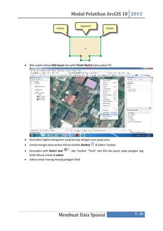 Modul Pelatihan ArcGIS 10 2015
Membuat Data Spasial V . 20
 Bila sudah selesai klik kanan dan pilih Finish Sketch (atau pakai F2)
 Kemudian digitasi bangunan yang lainnya dengan cara yang sama
 Untuk mengisi data atribut klik ke tombol Atribut di Editor Toolbar.
 Kemudian pilih Select tool dan Toolbar “Tools” dan klik dan geser pada polygon yag
telah dibuat untuk di-select
 Isikan untuk masing-masing polygon field
 