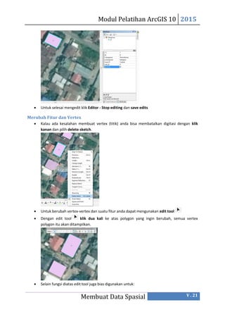 Modul Pelatihan ArcGIS 10 2015
Membuat Data Spasial V . 21
 Untuk selesai mengedit klik Editor - Stop editing dan save edits
Merubah Fitur dan Vertex
 Kalau ada kesalahan membuat vertex (titik) anda bisa membatalkan digitasi dengan klik
kanan dan pilih delete sketch.
 Untuk berubah vertex-vertex dan suatu fitur anda dapat mengunakan edit tool
 Dengan edit tool klik dua kali ke atas polygon yang ingin berubah, semua vertex
polygon itu akan ditampiIkan.
 Selain fungsi diatas edit tool juga bias digunakan untuk:
 