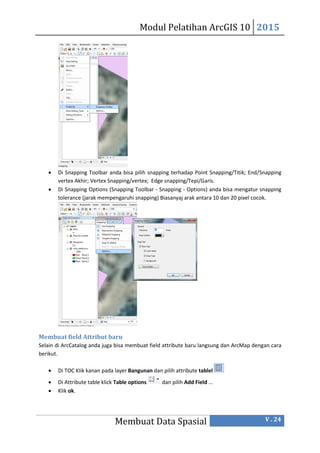 Modul Pelatihan ArcGIS 10 2015
Membuat Data Spasial V . 24
 Di Snapping Toolbar anda bisa pilih snapping terhadap Point Snapping/Titik; End/Snapping
vertex Akhir; Vertex Snapping/vertex; Edge snapping/Tepi/Garis.
 Di Snapping Options (Snapping Toolbar - Snapping - Options) anda bisa mengatur snapping
tolerance (jarak mempengaruhi snapping) Biasanyaj arak antara 10 dan 20 pixel cocok.
Membuat field Attribut baru
Selain di ArcCatalog anda juga bisa membuat field attribute baru langsung dan ArcMap dengan cara
berikut.
 Di TOC KIik kanan pada layer Bangunan dan pilih attribute tablel
 Di Attribute table klick Table options dan pilih Add Field ...
 Klik ok.
 
