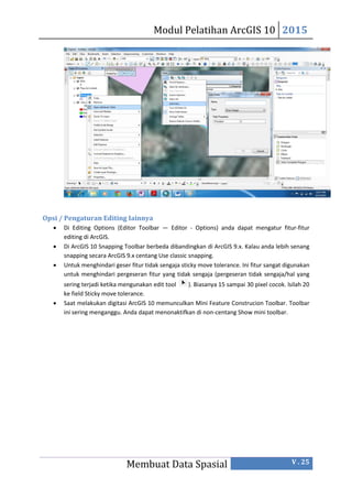 Modul Pelatihan ArcGIS 10 2015
Membuat Data Spasial V . 25
Opsi / Pengaturan Editing Iainnya
 Di Editing Options (Editor Toolbar — Editor - Options) anda dapat mengatur fitur-fitur
editing di ArcGIS.
 Di ArcGIS 10 Snapping Toolbar berbeda dibandingkan di ArcGIS 9.x. Kalau anda lebih senang
snapping secara ArcGIS 9.x centang Use classic snapping.
 Untuk menghindari geser fitur tidak sengaja sticky move tolerance. Ini fitur sangat digunakan
untuk menghindari pergeseran fitur yang tidak sengaja (pergeseran tidak sengaja/hal yang
sering terjadi ketika mengunakan edit tool ). Biasanya 15 sampai 30 pixel cocok. lsilah 20
ke field Sticky move tolerance.
 Saat melakukan digitasi ArcGIS 10 memunculkan Mini Feature Construcion Toolbar. Toolbar
ini sering menganggu. Anda dapat menonaktifkan di non-centang Show mini toolbar.
 