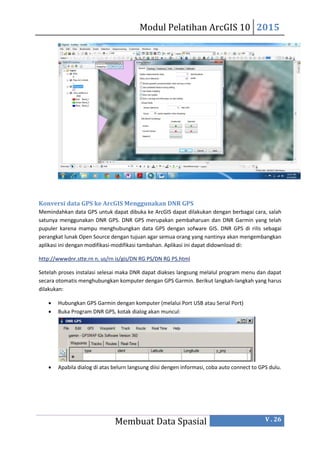 Modul Pelatihan ArcGIS 10 2015
Membuat Data Spasial V . 26
Konversi data GPS ke ArcGIS Menggunakan DNR GPS
Memindahkan data GPS untuk dapat dibuka ke ArcGIS dapat dilakukan dengan berbagai cara, salah
satunya menggunakan DNR GPS. DNR GPS merupakan pembaharuan dan DNR Garmin yang telah
pupuler karena mampu menghubungkan data GPS dengan sofware GIS. DNR GPS di rilis sebagai
perangkat lunak Open Source dengan tujuan agar semua orang yang nantinya akan mengembangkan
aplikasi ini dengan modifikasi-modifikasi tambahan. Aplikasi ini dapat didownload di:
http://wwwdnr.stte.rn n. us/rn is/gis/DN RG PS/DN RG PS.html
Setelah proses instalasi selesai maka DNR dapat diakses langsung melalul program menu dan dapat
secara otomatis menghubungkan komputer dengan GPS Garmin. Berikut langkah-langkah yang harus
dilakukan:
 Hubungkan GPS Garmin dengan komputer (melalui Port USB atau Serial Port)
 Buka Program DNR GPS, kotak dialog akan muncul:
 Apabila dialog di atas belurn langsung diisi dengen informasi, coba auto connect to GPS dulu.
 